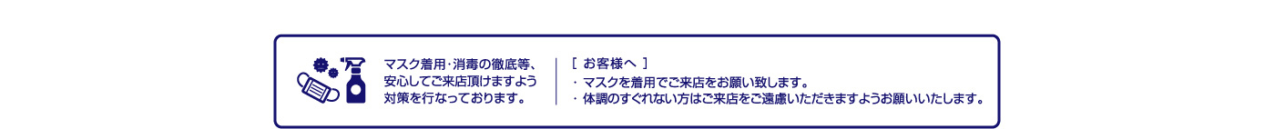 マスク着用・消毒の徹底等、安心してご来店頂けますよう対策を行なっております。