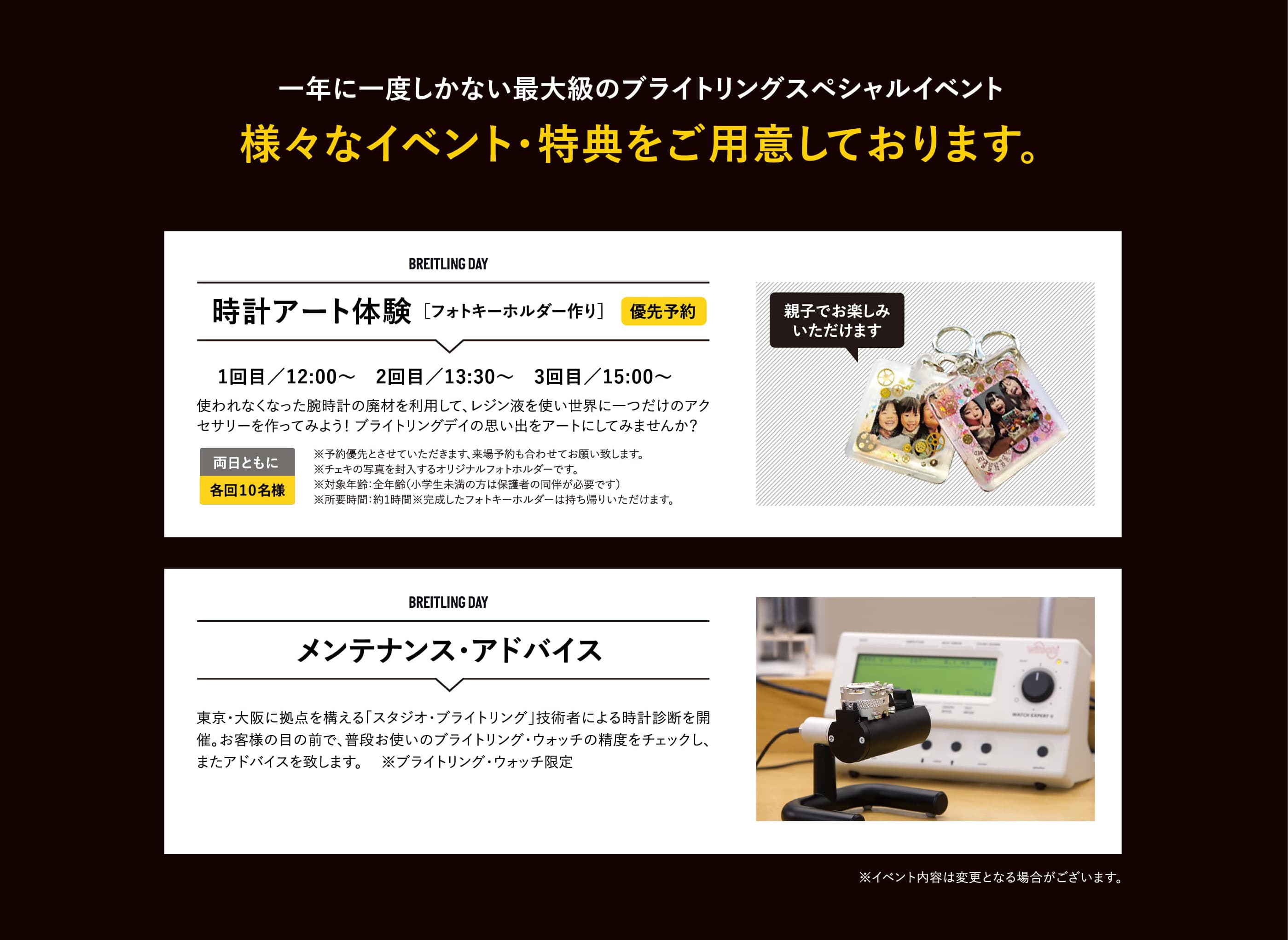 一年に一度しかない最大級のブライトリングスペシャルイベント　様々なイベント・特典をご用意しております。｜時計アート体験 ［フォトキーホルダー作り］1回目／12:00〜　2回目／13:30〜　3回目／15:00〜｜使われなくなった腕時計の廃材を利用して、レジン液を使い世界に一つだけのアクセサリーを作ってみよう！ ブライトリングデイの思い出をアートにしてみませんか？｜両日ともに各回10名様｜※予約優先とさせていただきます、来場予約も合わせてお願い致します。  ※チェキの写真を封入するオリジナルフォトホルダーです。 ※対象年齢：全年齢（小学生未満の方は保護者の同伴が必要です）※所要時間：約1時間※完成したフォトキーホルダーは持ち帰りいただけます。｜メンテナンス・アドバイス　東京・大阪に拠点を構える「スタジオ・ブライトリング」技術者による時計診断を開催。お客様の目の前で、普段お使いのブライトリング・ウォッチの精度をチェックし、またアドバイスを致します。 　※ブライトリング・ウォッチ限定
