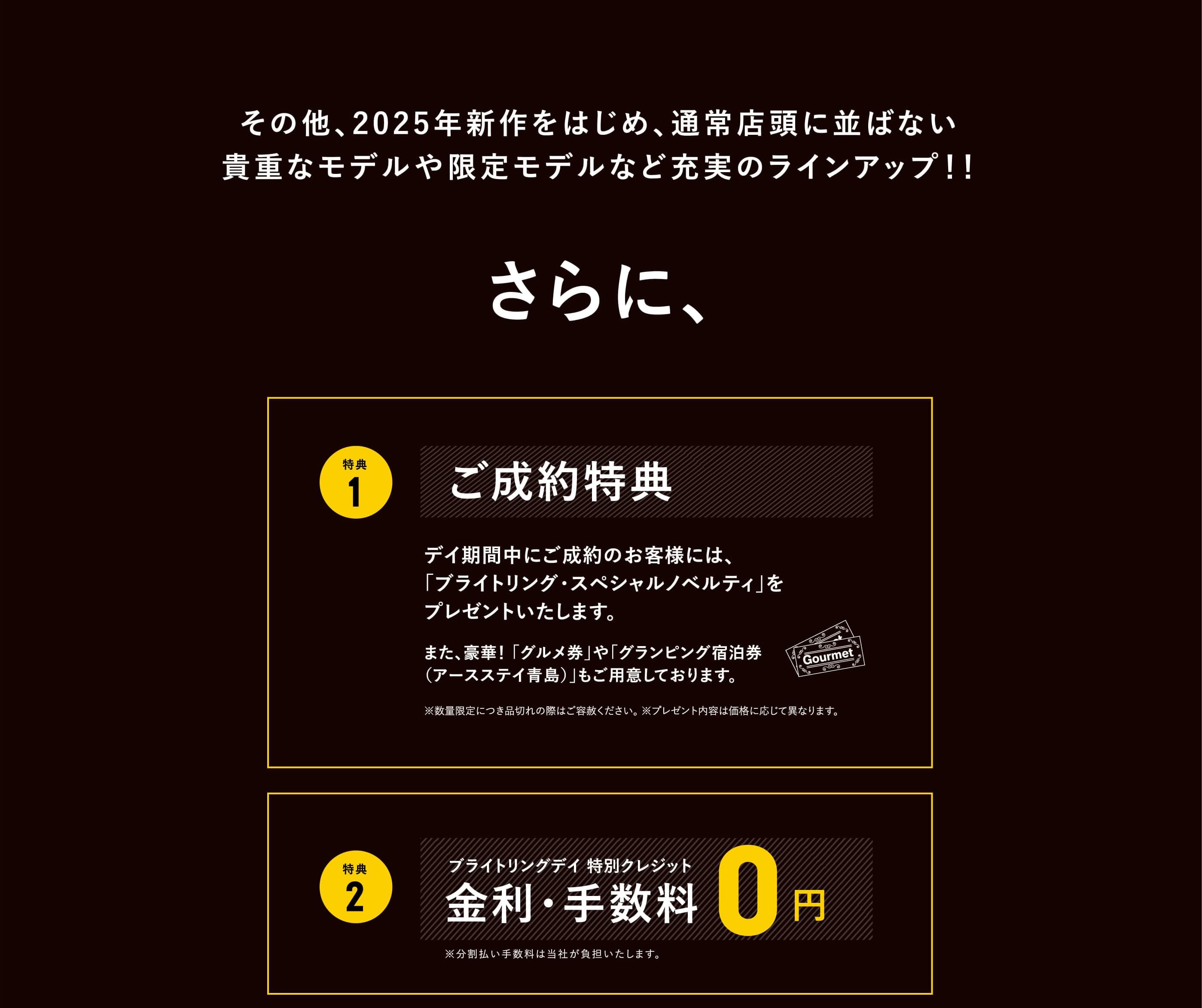 その他、2025年新作をはじめ、通常店頭に並ばない貴重なモデルや限定モデルなど充実のラインアップ！！さらに、特典1 ご成約特典　デイ期間中にご成約のお客様には、「ブライトリング・スペシャルノベルティ」をプレゼントいたします。｜特典2 ブライトリングデイ 特別クレジット　金利・手数料0円