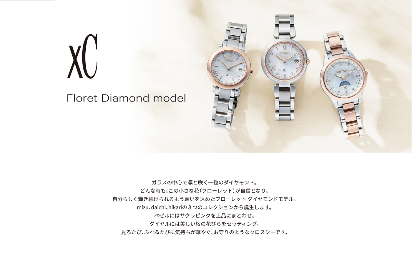 Floret Diamond model ガラスの中心で凛と咲く一粒のダイヤモンド。どんな時も、この小さな花（フローレット）が自信となり、自分らしく輝き続けられるよう願いを込めたフローレット ダイヤモンドモデル。mizu、daichi、hikariの３つのコレクションから誕生します。ベゼルにはサクラピンクを上品にまとわせ、ダイヤルには美しい桜の花びらをセッティング。見るたび、ふれるたびに気持ちが華やぐ、お守りのようなクロスシーです。