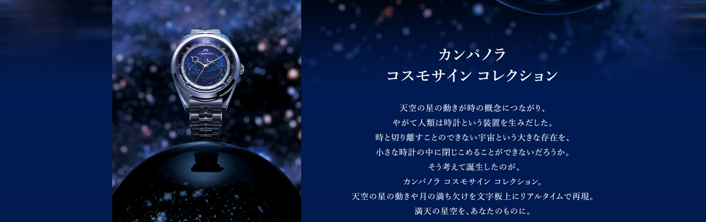 カンパノラ コスモサイン コレクション 天空の星の動きが時の概念につながり、やがて人類は時計という装置を生みだした。時と切り離すことのできない宇宙という大きな存在を、小さな時計の中に閉じこめることができないだろうか。そう考えて誕生したのが、カンパノラ コスモサイン コレクション。天空の星の動きや月の満ち欠けを文字板上にリアルタイムで再現。満天の星空を、あなたのものに。