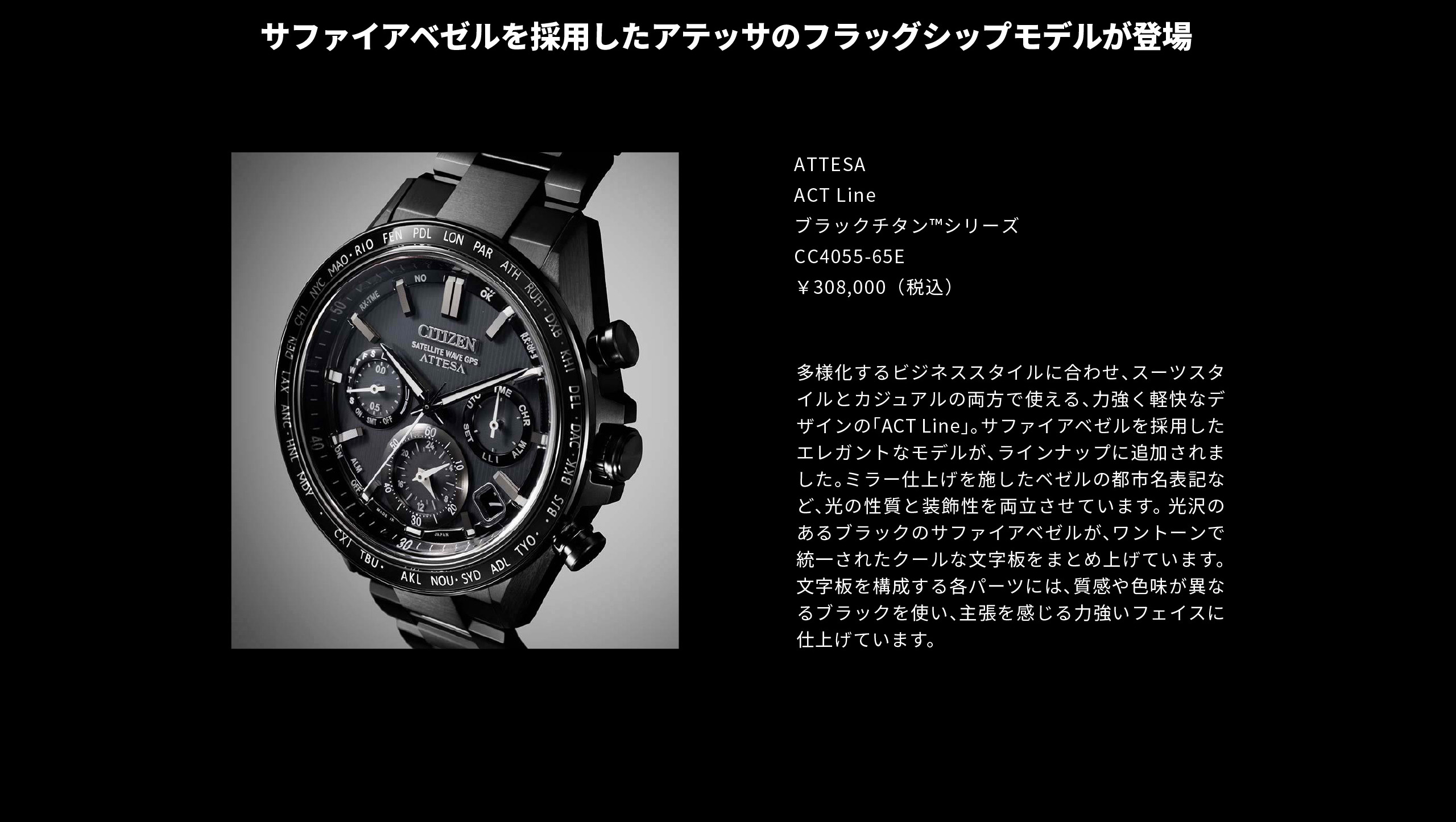 未来は、挑んだ先にある。｜サファイアベゼルを採用したアテッサのフラッグシップモデルが登場｜ATTESA ACT Line ブラックチタン™シリーズ　CC4055-65E　￥308,000（税込）｜多様化するビジネススタイルに合わせ、スーツスタイルとカジュアルの両方で使える、力強く軽快なデザインの「ACT Line」。サファイアベゼルを採用したエレガントなモデルが、ラインナップに追加されました。ミラー仕上げを施したベゼルの都市名表記など、光の性質と装飾性を両立させています。光沢のあるブラックのサファイアベゼルが、ワントーンで統一されたクールな文字板をまとめ上げています。文字板を構成する各パーツには、質感や色味が異なるブラックを使い、主張を感じる力強いフェイスに仕上げています。