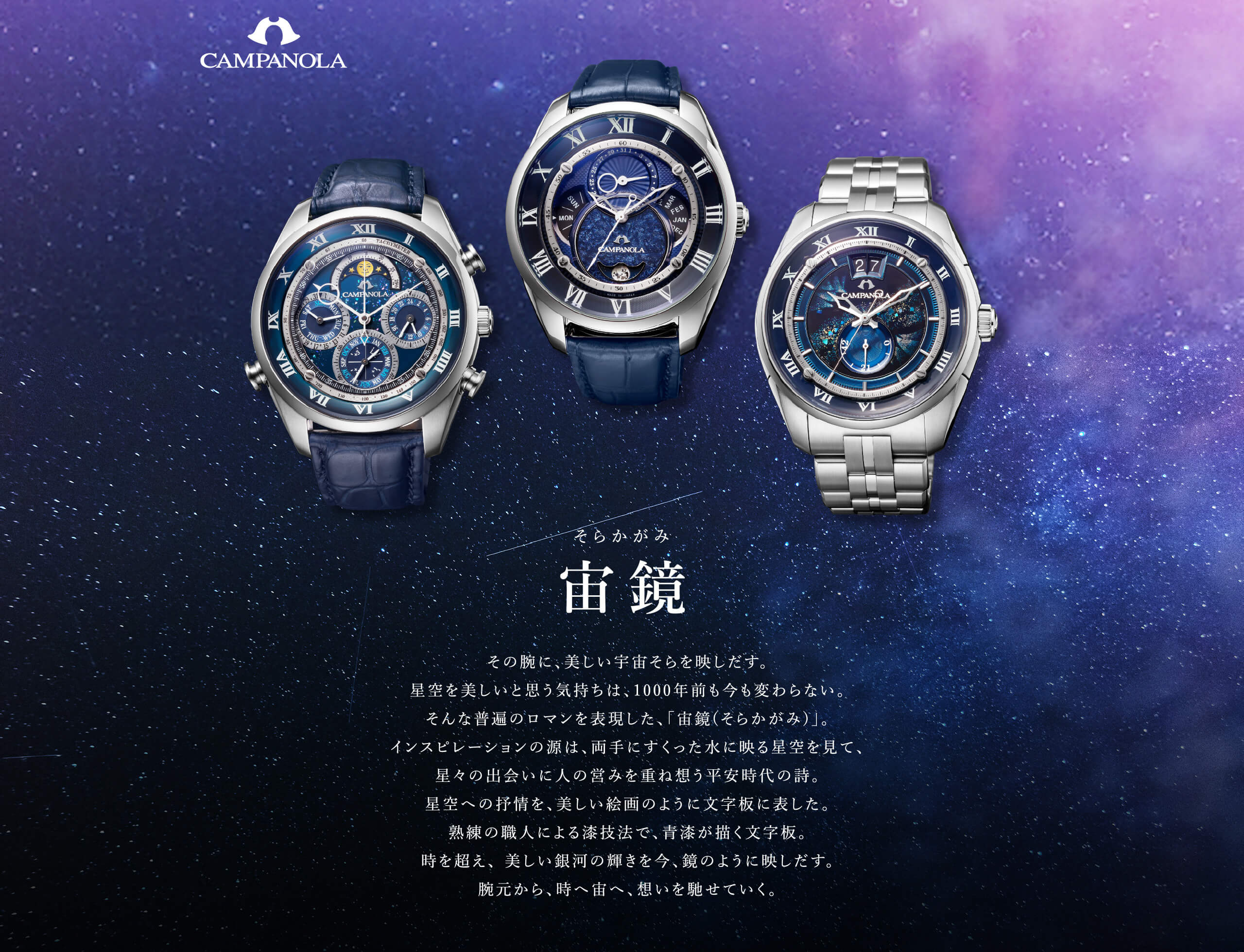 宙鏡（そらかがみ）その腕に、美しい宇宙そらを映しだす。星空を美しいと思う気持ちは、1000年前も今も変わらない。そんな普遍のロマンを表現した、「宙鏡(そらかがみ)」。インスピレーションの源は、両手にすくった水に映る星空を見て、星々の出会いに人の営みを重ね想う平安時代の詩。星空への抒情を、美しい絵画のように文字板に表した。熟練の職人による漆技法で、青漆が描く文字板。時を超え、 美しい銀河の輝きを今、鏡のように映しだす。腕元から、時へ宙へ、想いを馳せていく。
