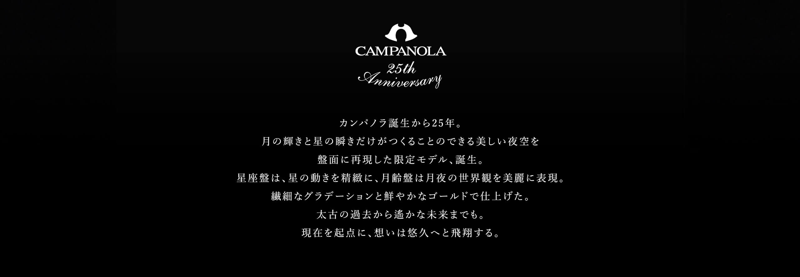 カンパノラ誕生から25年。月の輝きと星の瞬きだけがつくることのできる美しい夜空を盤面に再現した限定モデル、誕生。星座盤は、星の動きを精緻に、月齢盤は月夜の世界観を美麗に表現。繊細なグラデーションと鮮やかなゴールドで仕上げた。太古の過去から遙かな未来までも。現在を起点に、想いは悠久へと飛翔する。