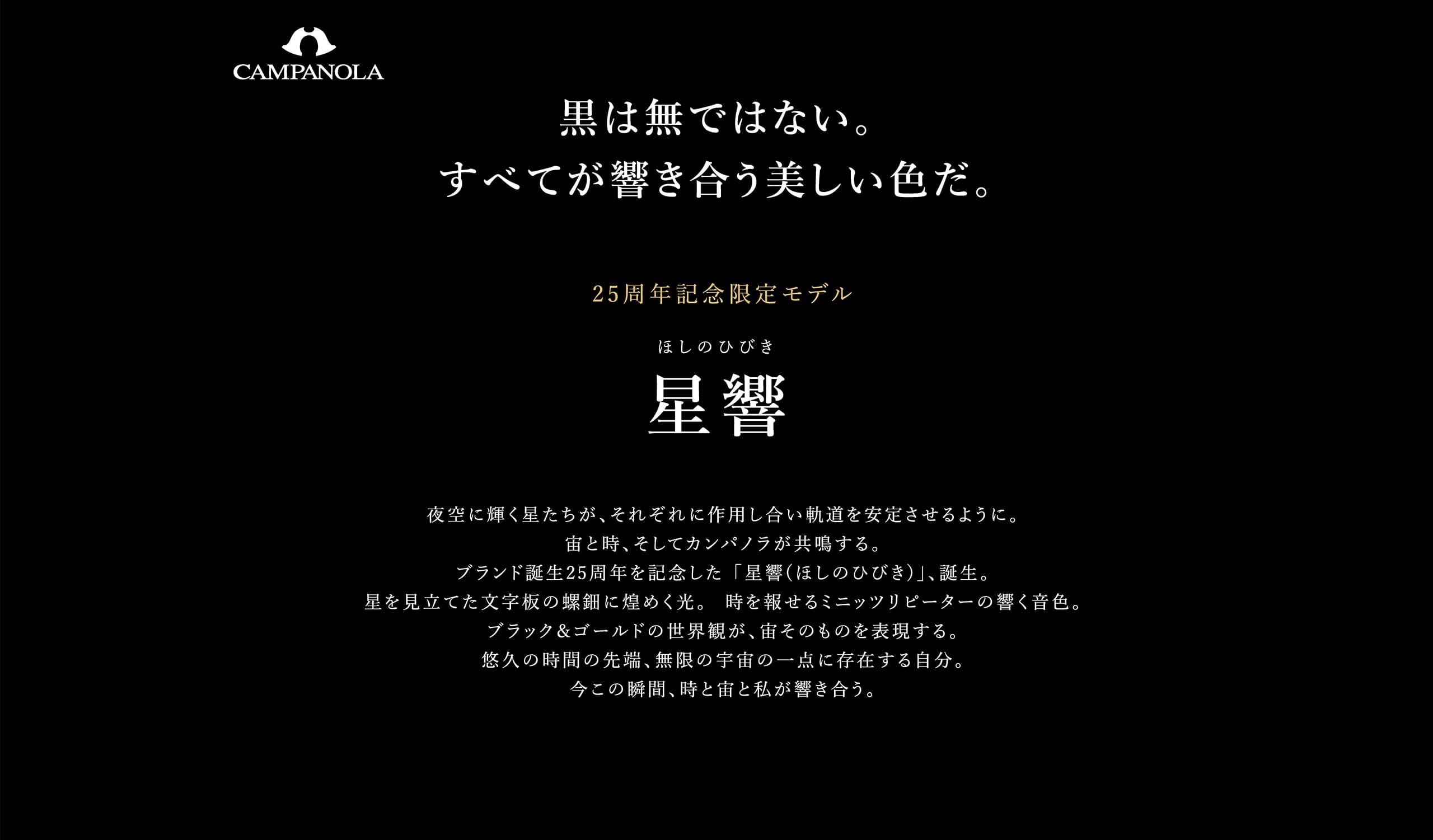 黒は無ではない。すべてが響き合う美しい色だ。 25周年記念限定モデル 星響（ほしのひびき） 夜空に輝く星たちが、それぞれに作用し合い軌道を安定させるように。宙と時、そしてカンパノラが共鳴する。ブランド誕生25周年を記念した ｢星響(ほしのひびき)｣、誕生。星を見立てた文字板の螺鈿に煌めく光。  時を報せるミニッツリピーターの響く音色。ブラック＆ゴールドの世界観が、宙そのものを表現する。悠久の時間の先端、無限の宇宙の一点に存在する自分。今この瞬間、時と宙と私が響き合う。