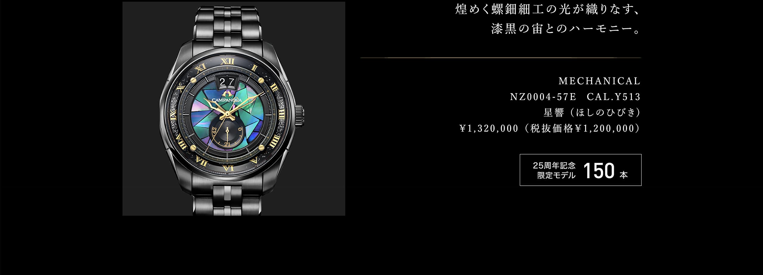 煌めく螺鈿細工の光が織りなす、漆黒の宙とのハーモニー。 MECHANICAL NZ0004-57E  CAL.Y513 星響 (ほしのひびき) ¥1,320,000 （税抜価格￥1,200,000） 25周年記念限定モデル 150本