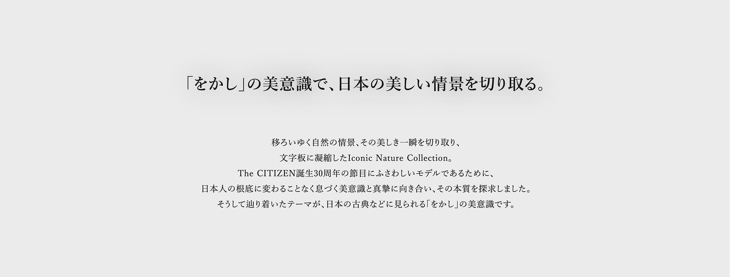 「をかし」の美意識で、日本の美しい情景を切り取る。 移ろいゆく自然の情景、その美しき一瞬を切り取り、文字板に凝縮したIconic Nature Collection。The CITIZEN誕生30周年の節目にふさわしいモデルであるために、日本人の根底に変わることなく息づく美意識と真摯に向き合い、その本質を探求しました。そうして辿り着いたテーマが、日本の古典などに見られる「をかし」の美意識です。